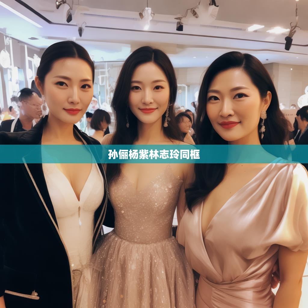 孙俪杨紫林志玲同框